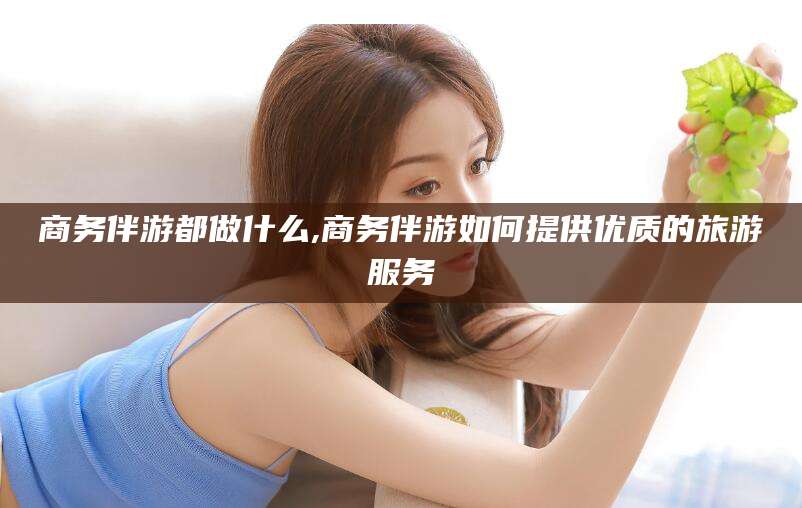 营口商务伴游都做什么,商务伴游如何提供优质的旅游服务