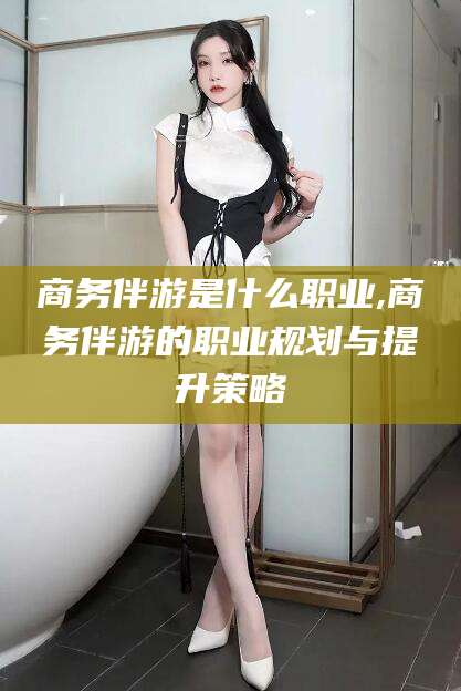 营口商务伴游是什么职业,商务伴游的职业规划与提升策略