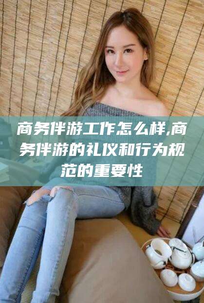 营口商务伴游工作怎么样,商务伴游的礼仪和行为规范的重要性