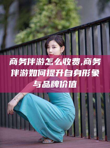 营口商务伴游怎么收费,商务伴游如何提升自身形象与品牌价值