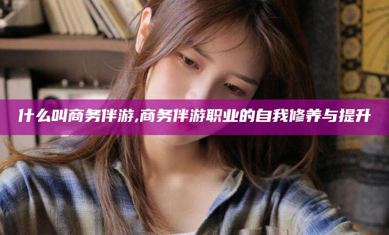 营口什么叫商务伴游,商务伴游职业的自我修养与提升