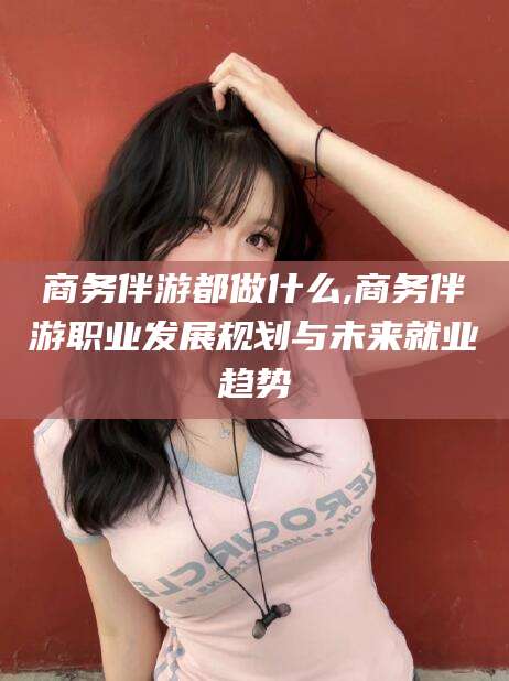 营口商务伴游都做什么,商务伴游职业发展规划与未来就业趋势