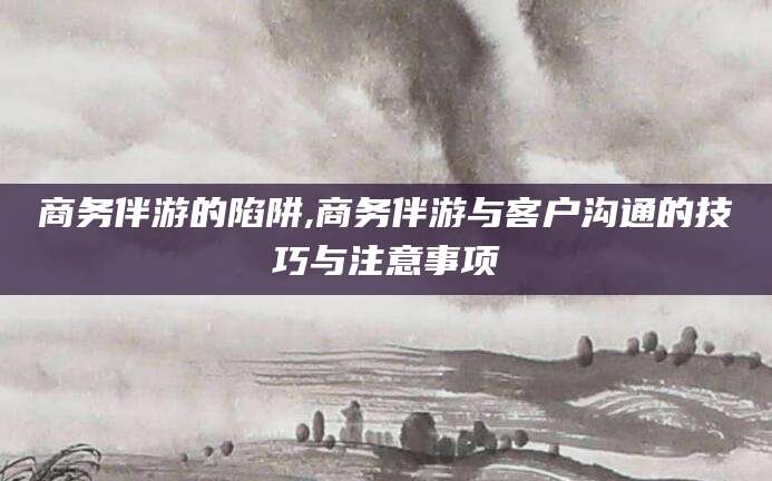 营口商务伴游的陷阱,商务伴游与客户沟通的技巧与注意事项