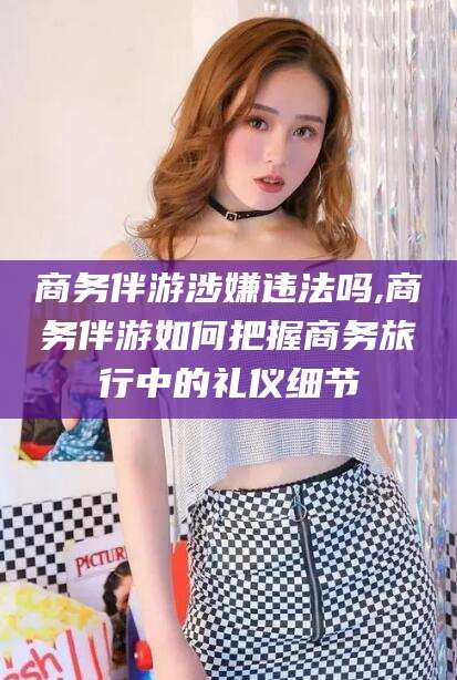 营口商务伴游涉嫌违法吗,商务伴游如何把握商务旅行中的礼仪细节