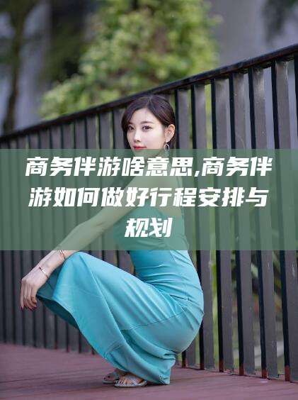 营口商务伴游啥意思,商务伴游如何做好行程安排与规划