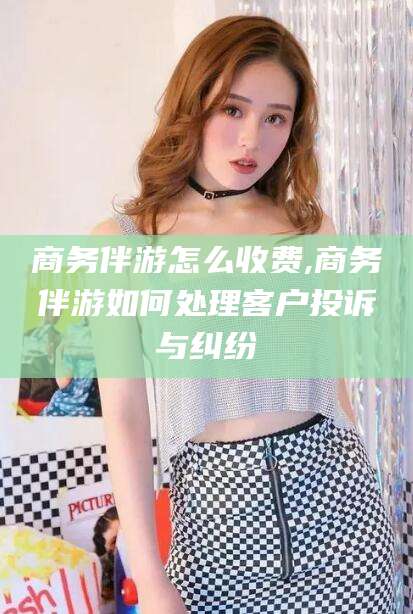 营口商务伴游怎么收费,商务伴游如何处理客户投诉与纠纷