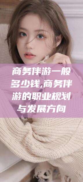 营口商务伴游一般多少钱,商务伴游的职业规划与发展方向