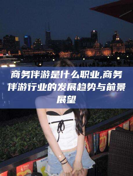 营口商务伴游是什么职业,商务伴游行业的发展趋势与前景展望