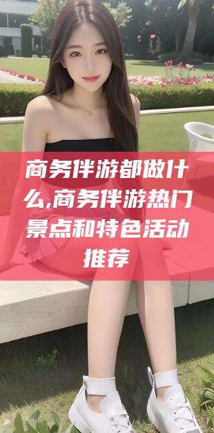 营口商务伴游都做什么,商务伴游热门景点和特色活动推荐