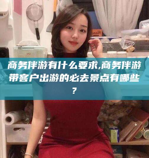 营口商务伴游有什么要求,商务伴游带客户出游的必去景点有哪些?