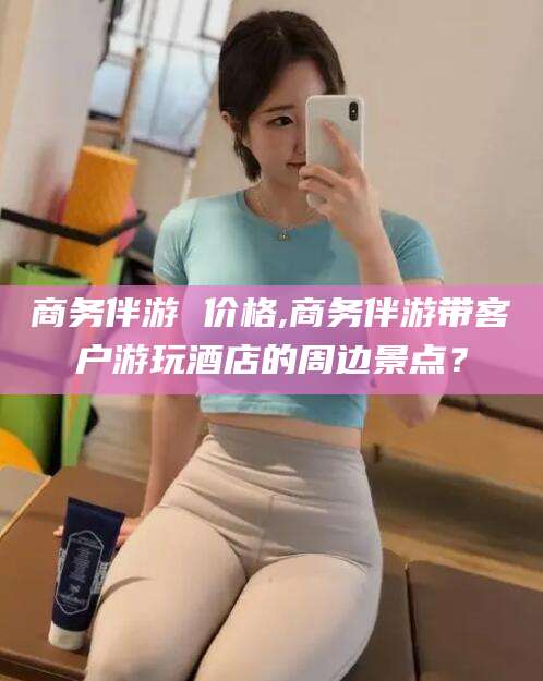 营口商务伴游 价格,商务伴游带客户游玩酒店的周边景点？