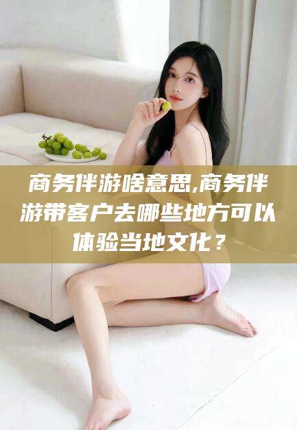 营口商务伴游啥意思,商务伴游带客户去哪些地方可以体验当地文化？