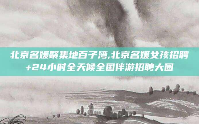 营口北京名媛聚集地百子湾,北京名媛女孩招聘+24小时全天候全国伴游招聘大圈