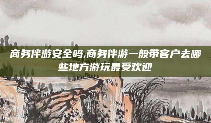 营口商务伴游安全吗,商务伴游一般带客户去哪些地方游玩最受欢迎
