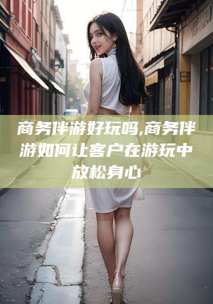 营口商务伴游好玩吗,商务伴游如何让客户在游玩中放松身心