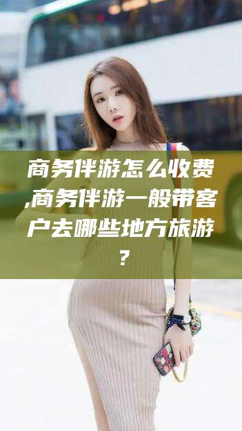 营口商务伴游怎么收费,商务伴游一般带客户去哪些地方旅游？