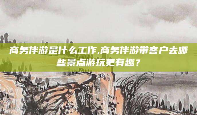 营口商务伴游是什么工作,商务伴游带客户去哪些景点游玩更有趣？