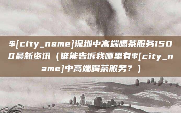 营口深圳中高端喝茶服务1500最新资讯(谁能告诉我哪里有营口中高端喝茶服务?)