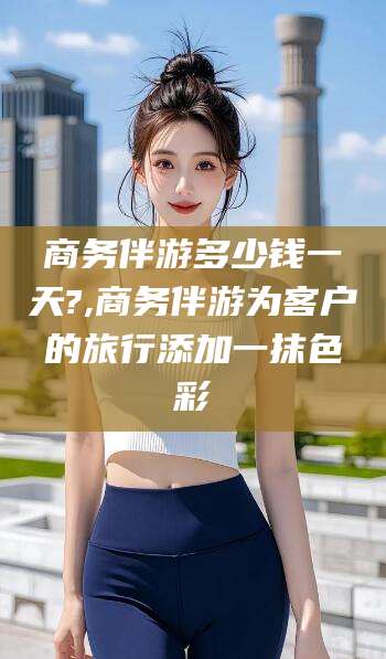 营口商务伴游多少钱一天?,商务伴游为客户的旅行添加一抹色彩