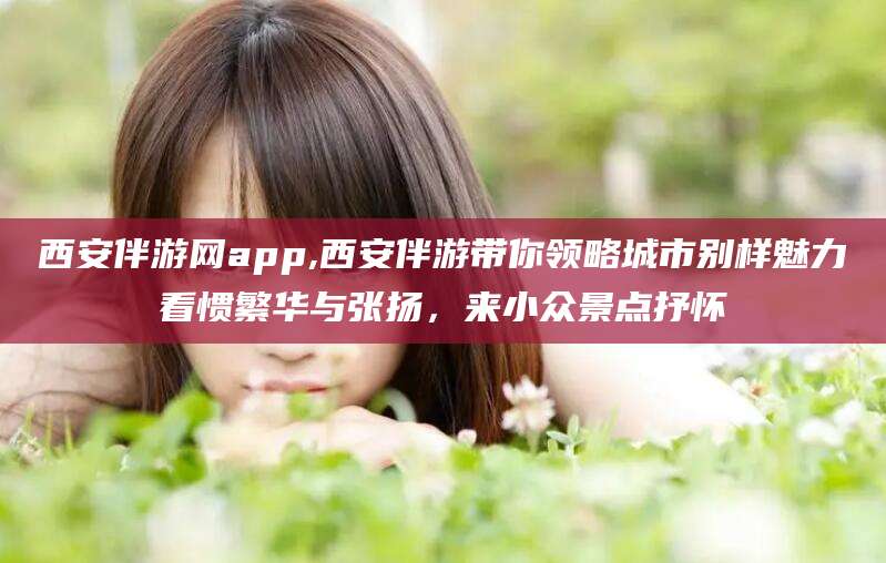 营口西安伴游网app,西安伴游带你领略城市别样魅力看惯繁华与张扬，来小众景点抒怀