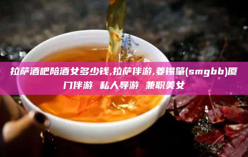 营口拉萨酒吧陪酒女多少钱,拉萨伴游,姜锡肇(smgbb)厦门伴游 私人导游 兼职美女