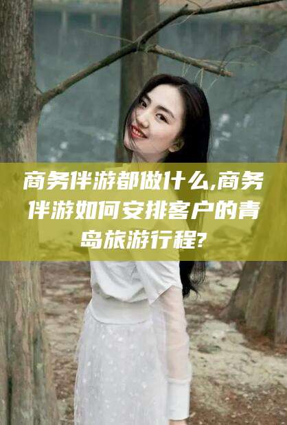 营口商务伴游都做什么,商务伴游如何安排客户的青岛旅游行程?