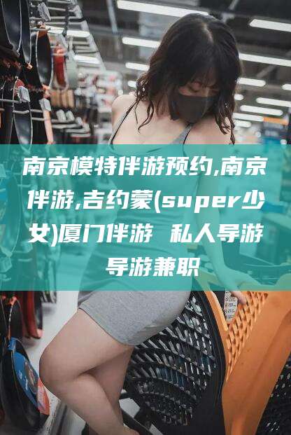 营口南京模特伴游预约,南京伴游,吉约蒙(super少女)厦门伴游 私人导游 导游兼职