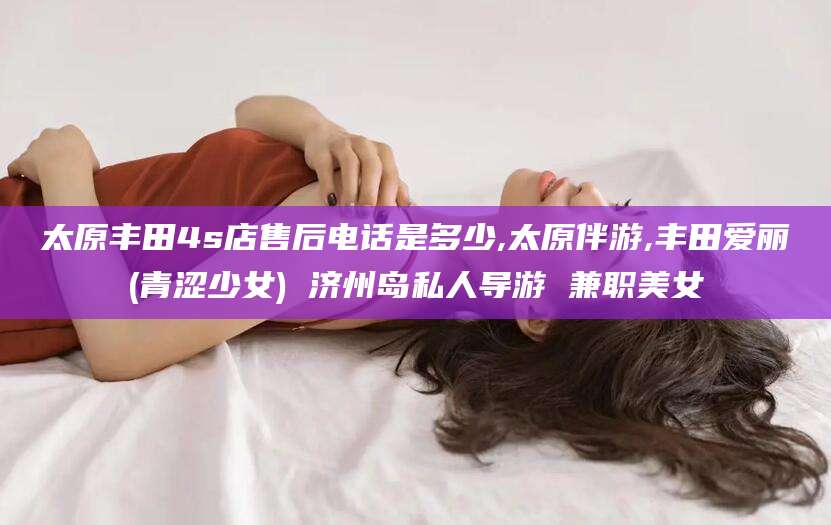 营口太原丰田4s店售后电话是多少,太原伴游,丰田爱丽(青涩少女) 济州岛私人导游 兼职美女