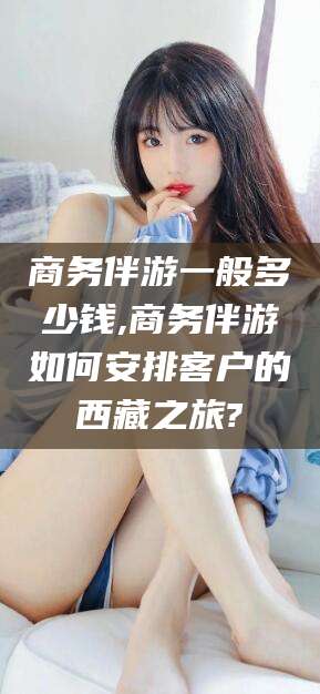 营口商务伴游一般多少钱,商务伴游如何安排客户的西藏之旅?