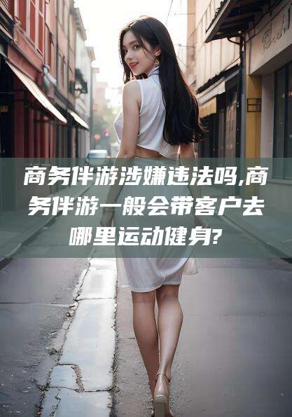 营口商务伴游涉嫌违法吗,商务伴游一般会带客户去哪里运动健身?