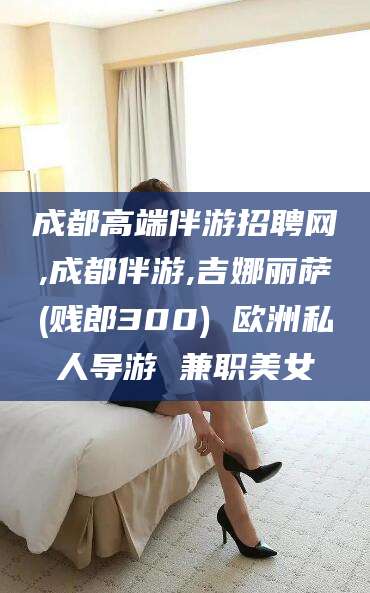 营口成都高端伴游招聘网,成都伴游,吉娜丽萨(贱郎300) 欧洲私人导游 兼职美女