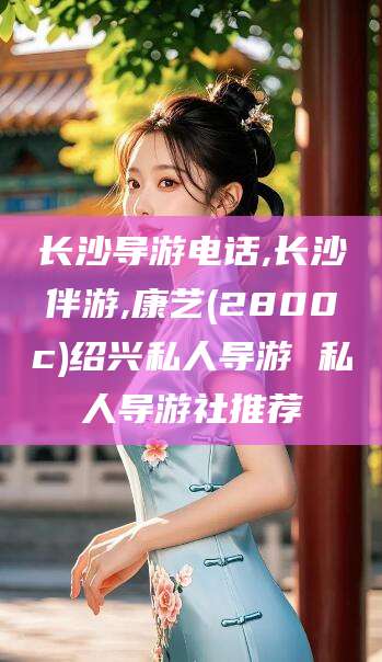 营口长沙导游电话,长沙伴游,康艺(2800c)绍兴私人导游 私人导游社推荐