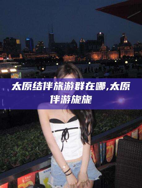 营口太原结伴旅游群在哪,太原伴游旎旎