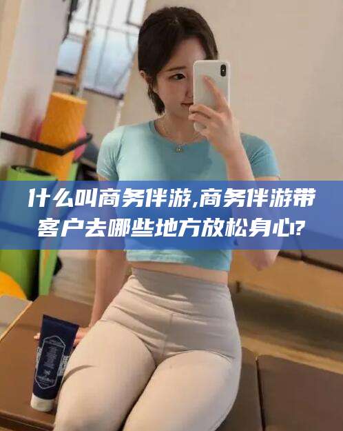 营口什么叫商务伴游,商务伴游带客户去哪些地方放松身心?