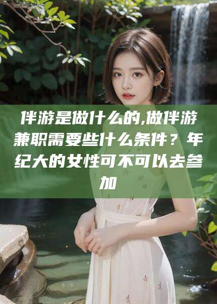 营口伴游是做什么的,做伴游兼职需要些什么条件？年纪大的女性可不可以去参加