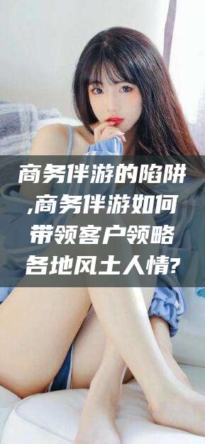 营口商务伴游的陷阱,商务伴游如何带领客户领略各地风土人情?