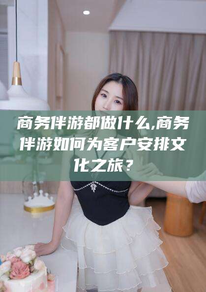 营口商务伴游都做什么,商务伴游如何为客户安排文化之旅？