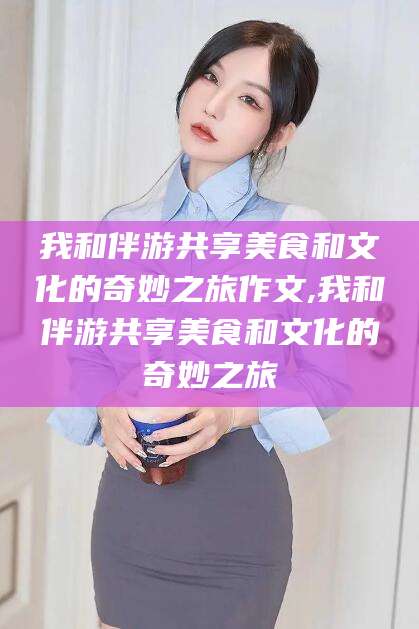 营口我和伴游共享美食和文化的奇妙之旅作文,我和伴游共享美食和文化的奇妙之旅