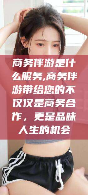 营口商务伴游是什么服务,商务伴游带给您的不仅仅是商务合作，更是品味人生的机会