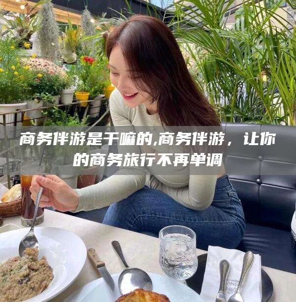 营口商务伴游是干嘛的,商务伴游，让你的商务旅行不再单调