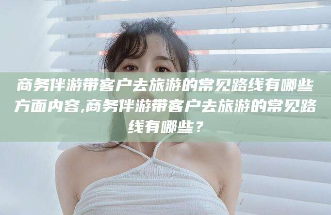 营口商务伴游带客户去旅游的常见路线有哪些方面内容,商务伴游带客户去旅游的常见路线有哪些？