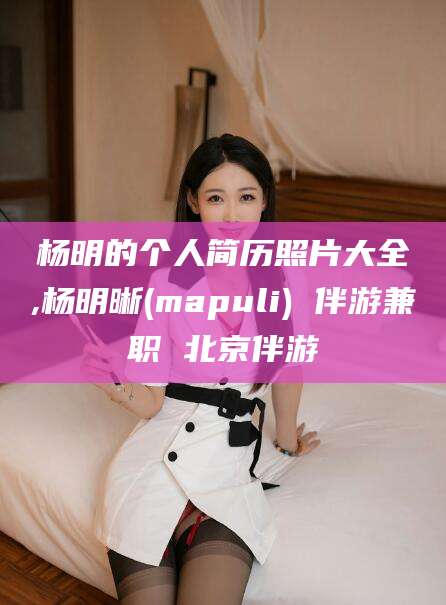 营口杨明的个人简历照片大全,杨明晰(mapuli) 伴游兼职 北京伴游