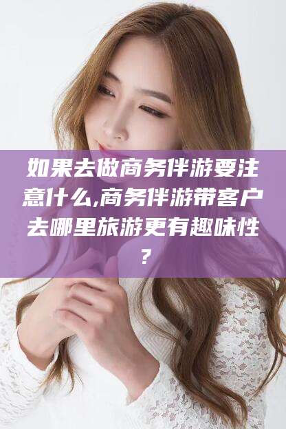 营口如果去做商务伴游要注意什么,商务伴游带客户去哪里旅游更有趣味性？