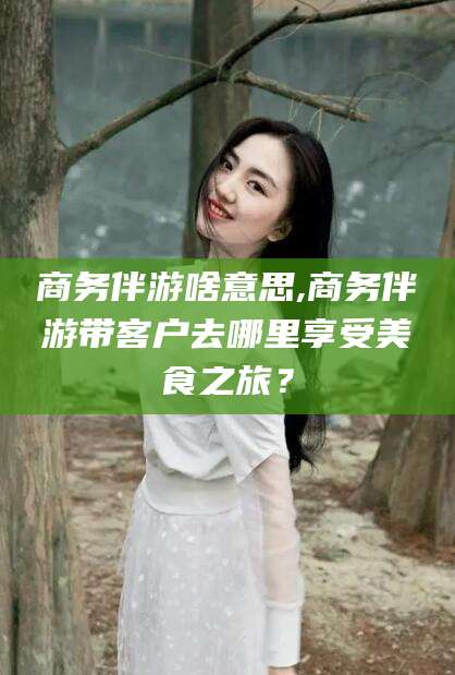 营口商务伴游啥意思,商务伴游带客户去哪里享受美食之旅？
