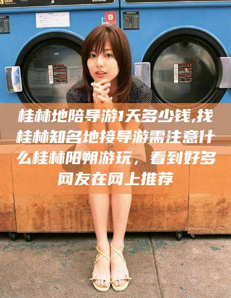 营口桂林地陪导游1天多少钱,找桂林知名地接导游需注意什么桂林阳朔游玩，看到好多网友在网上推荐