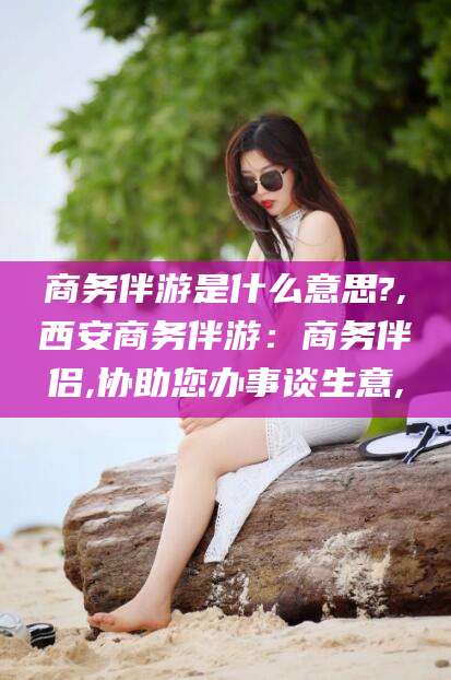 营口商务伴游是什么意思?,西安商务伴游：商务伴侣,协助您办事谈生意,