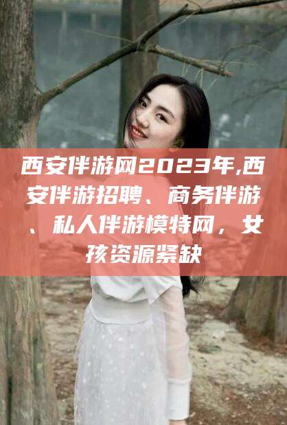 营口西安伴游网2023年,西安伴游招聘、商务伴游、私人伴游模特网，女孩资源紧缺