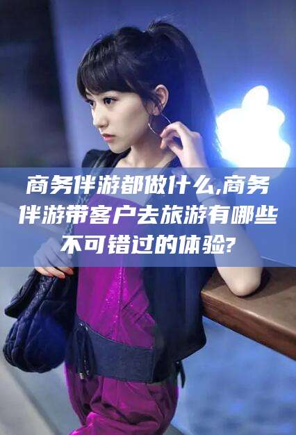 营口商务伴游都做什么,商务伴游带客户去旅游有哪些不可错过的体验?