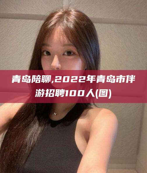营口青岛陪聊,2022年青岛市伴游招聘100人(图)