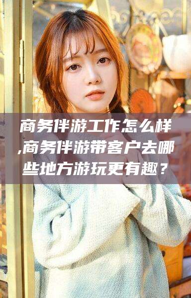 营口商务伴游工作怎么样,商务伴游带客户去哪些地方游玩更有趣？